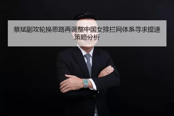 蔡斌副攻轮换思路再调整中国女排拦网体系寻求提速策略分析