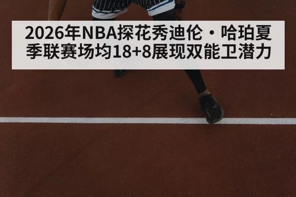2026年NBA探花秀迪伦·哈珀夏季联赛场均18+8展现双能卫潜力